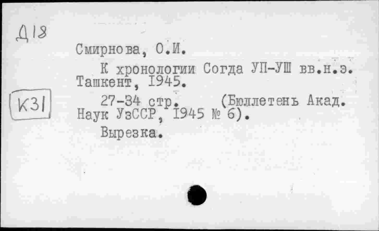 ﻿ДІ5
7зі
Смирнова, О.И.
К хронологии Согда УП-УШ вв.н.э Ташкент, 1945.
27-34 стр. (Бюллетень Акад. Наук УзССР, 1945 № б).
Вырезка.